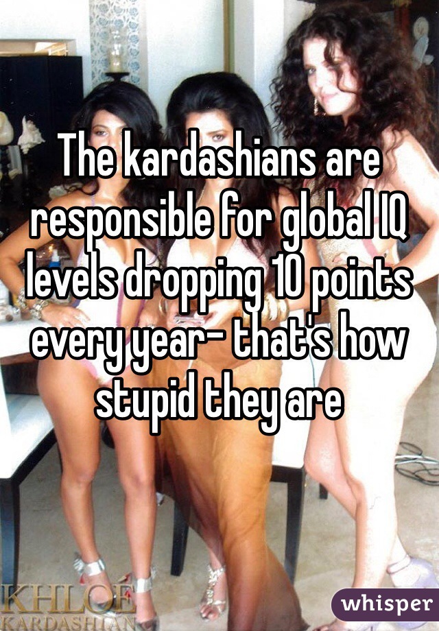 The kardashians are responsible for global IQ levels dropping 10 points every year- that's how stupid they are