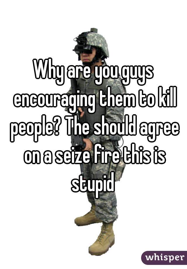 Why are you guys encouraging them to kill people? The should agree on a seize fire this is stupid 