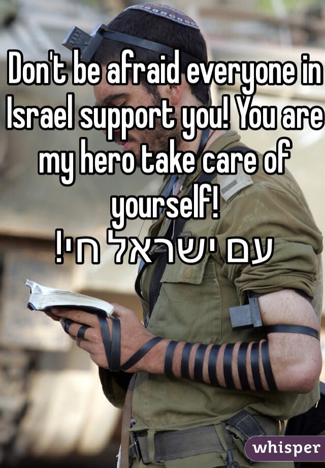 Don't be afraid everyone in Israel support you! You are my hero take care of yourself! 
עם ישראל חי!