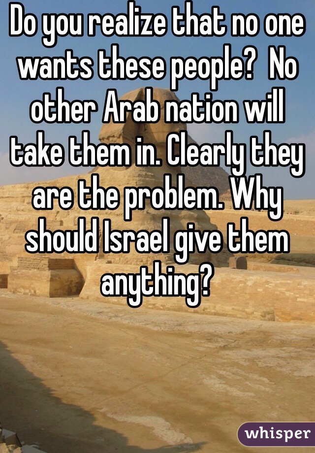 Do you realize that no one wants these people?  No other Arab nation will take them in. Clearly they are the problem. Why should Israel give them anything?