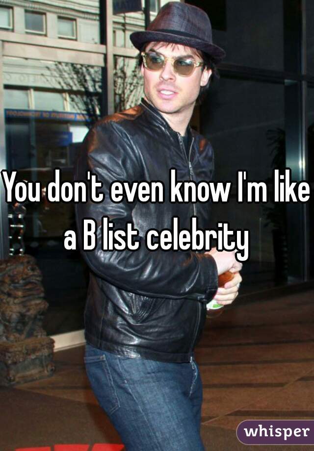 You don't even know I'm like a B list celebrity 