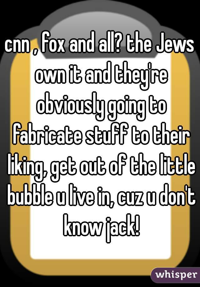 cnn , fox and all? the Jews own it and they're obviously going to fabricate stuff to their liking, get out of the little bubble u live in, cuz u don't know jack!