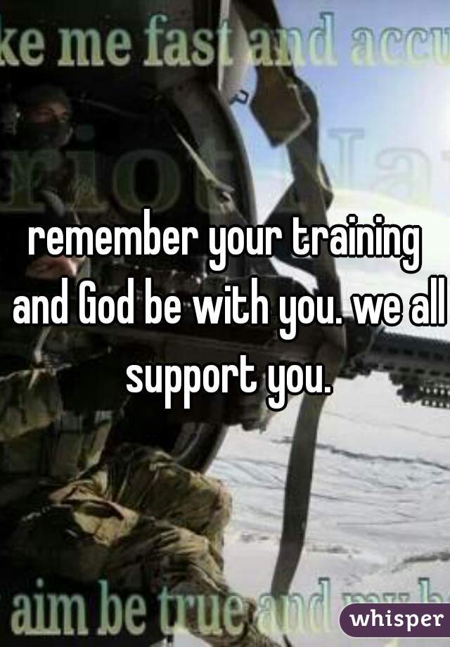 remember your training and God be with you. we all support you.