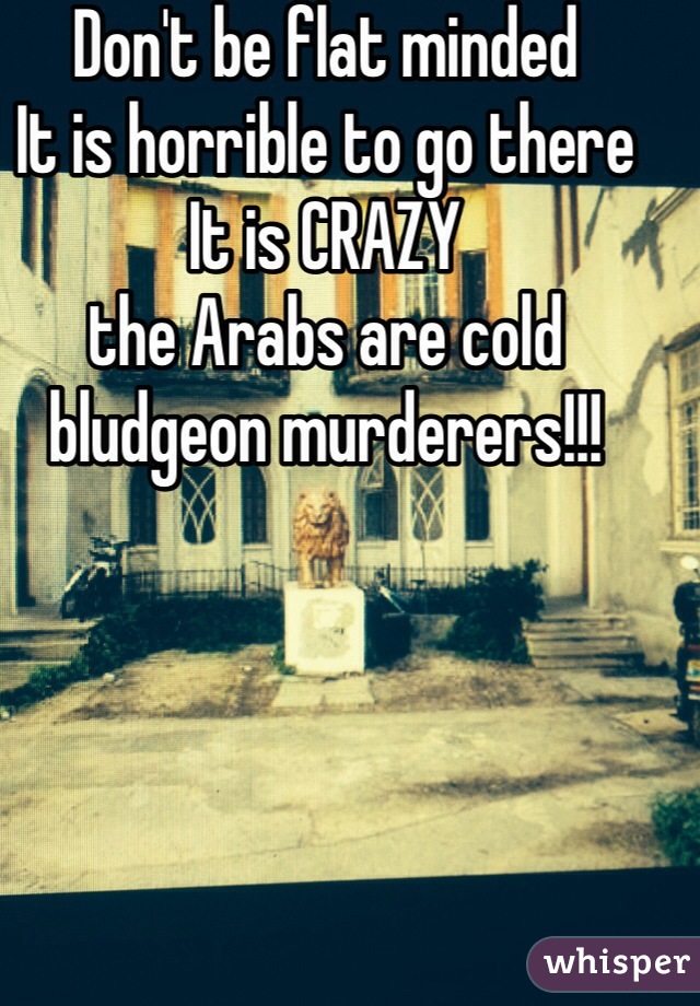 Don't be flat minded
It is horrible to go there
It is CRAZY
the Arabs are cold bludgeon murderers!!! 