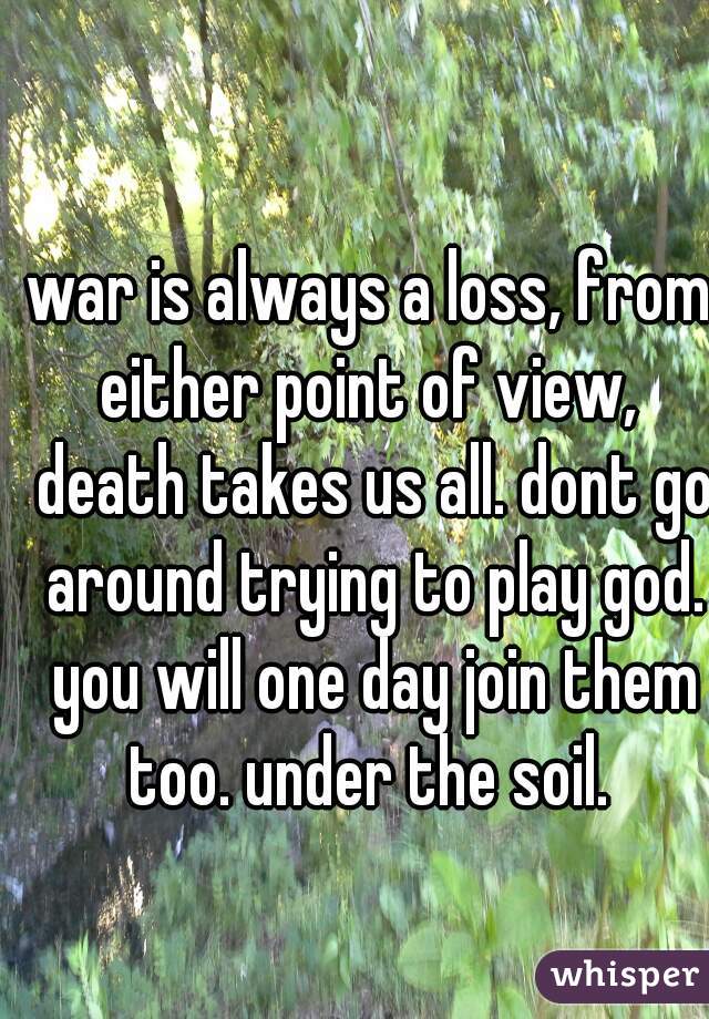 war is always a loss, from either point of view,  death takes us all. dont go around trying to play god. you will one day join them too. under the soil. 