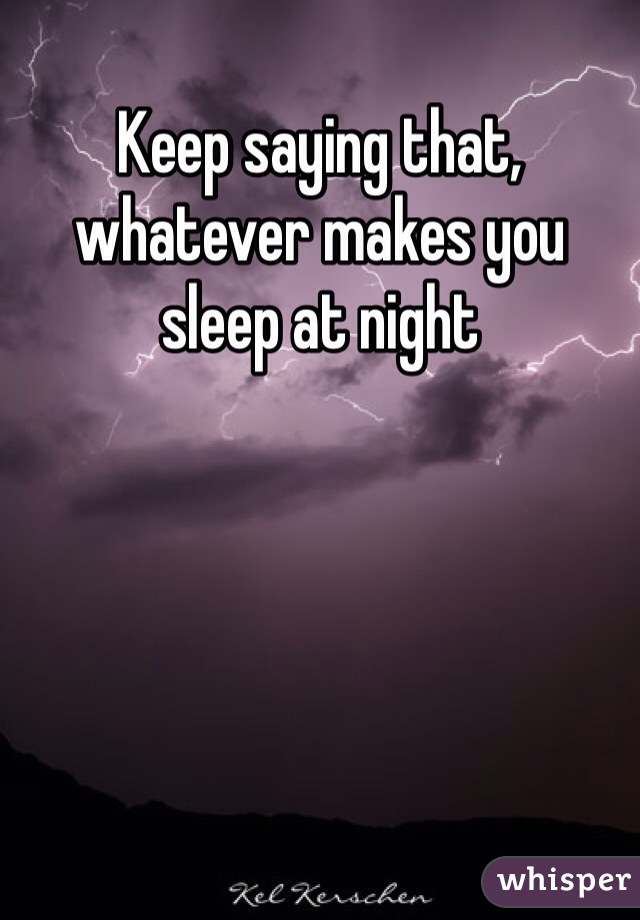 Keep saying that, whatever makes you sleep at night 