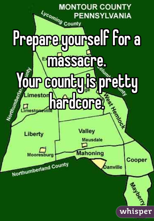 Prepare yourself for a massacre. 
Your county is pretty hardcore. 