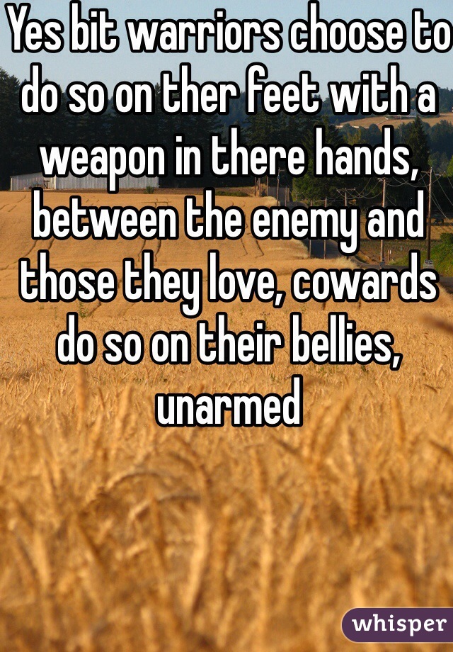 Yes bit warriors choose to do so on ther feet with a weapon in there hands, between the enemy and those they love, cowards do so on their bellies, unarmed