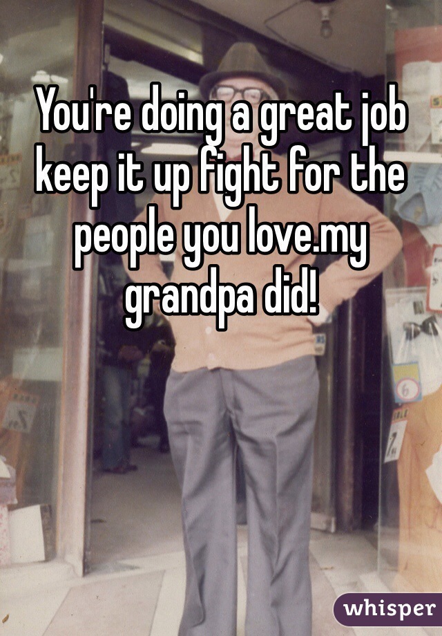 You're doing a great job keep it up fight for the people you love.my grandpa did! 