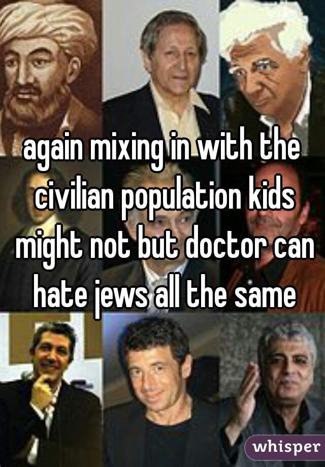 again mixing in with the civilian population kids might not but doctor can hate jews all the same