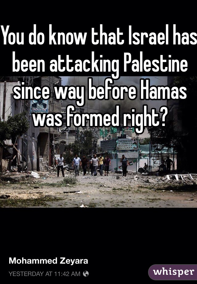 You do know that Israel has been attacking Palestine since way before Hamas was formed right?