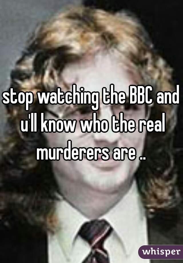 stop watching the BBC and u'll know who the real murderers are .. 