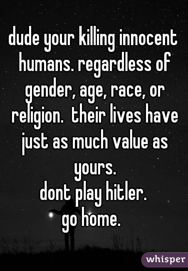 dude your killing innocent humans. regardless of gender, age, race, or religion.  their lives have just as much value as yours.
dont play hitler.
go home. 