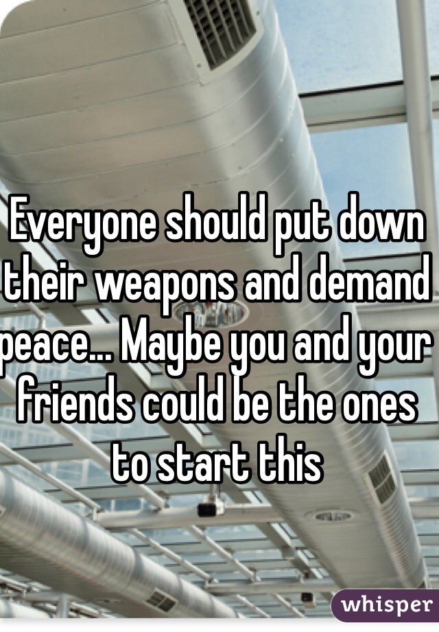 Everyone should put down their weapons and demand peace... Maybe you and your friends could be the ones to start this