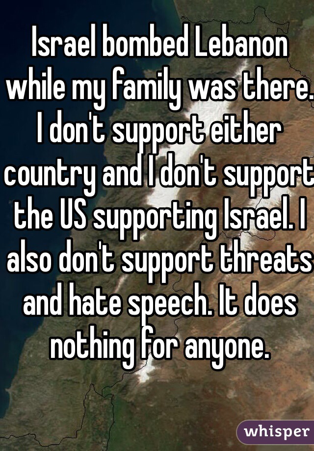 Israel bombed Lebanon while my family was there. I don't support either country and I don't support the US supporting Israel. I also don't support threats and hate speech. It does nothing for anyone. 