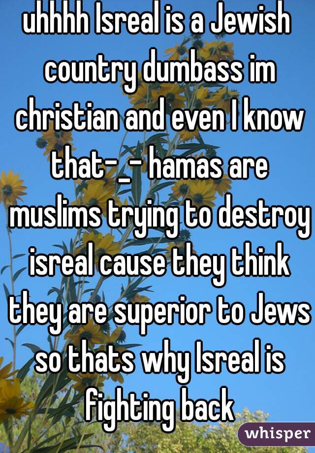 uhhhh Isreal is a Jewish country dumbass im christian and even I know that-_- hamas are muslims trying to destroy isreal cause they think they are superior to Jews so thats why Isreal is fighting back