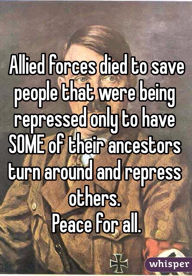  Allied forces died to save people that were being  repressed only to have SOME of their ancestors turn around and repress others. 
 Peace for all.
