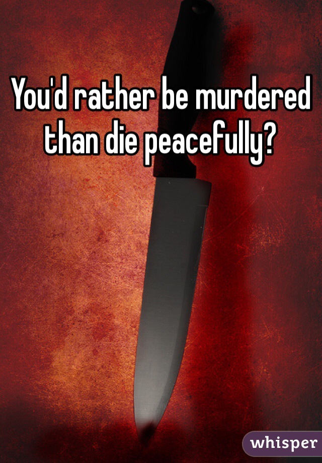 You'd rather be murdered than die peacefully?