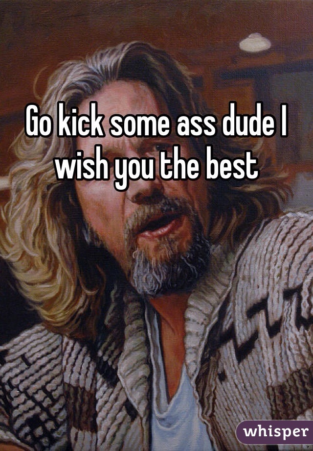 Go kick some ass dude I wish you the best 