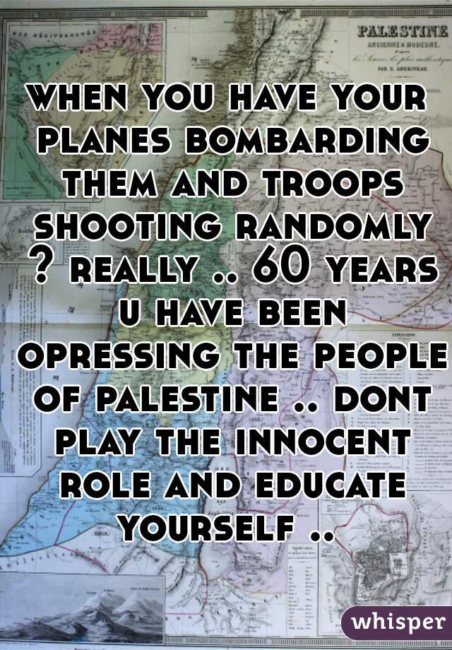 when you have your planes bombarding them and troops shooting randomly ? really .. 60 years u have been opressing the people of palestine .. dont play the innocent role and educate yourself .. 