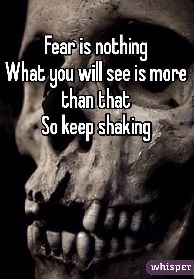 Fear is nothing 
What you will see is more than that
So keep shaking 