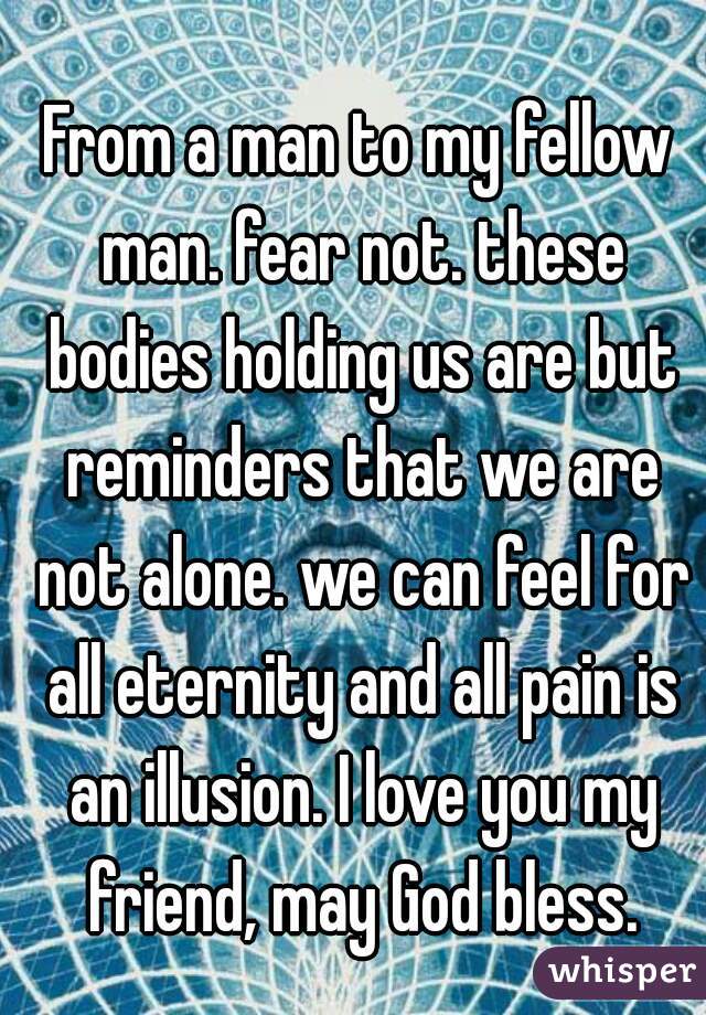 From a man to my fellow man. fear not. these bodies holding us are but reminders that we are not alone. we can feel for all eternity and all pain is an illusion. I love you my friend, may God bless.