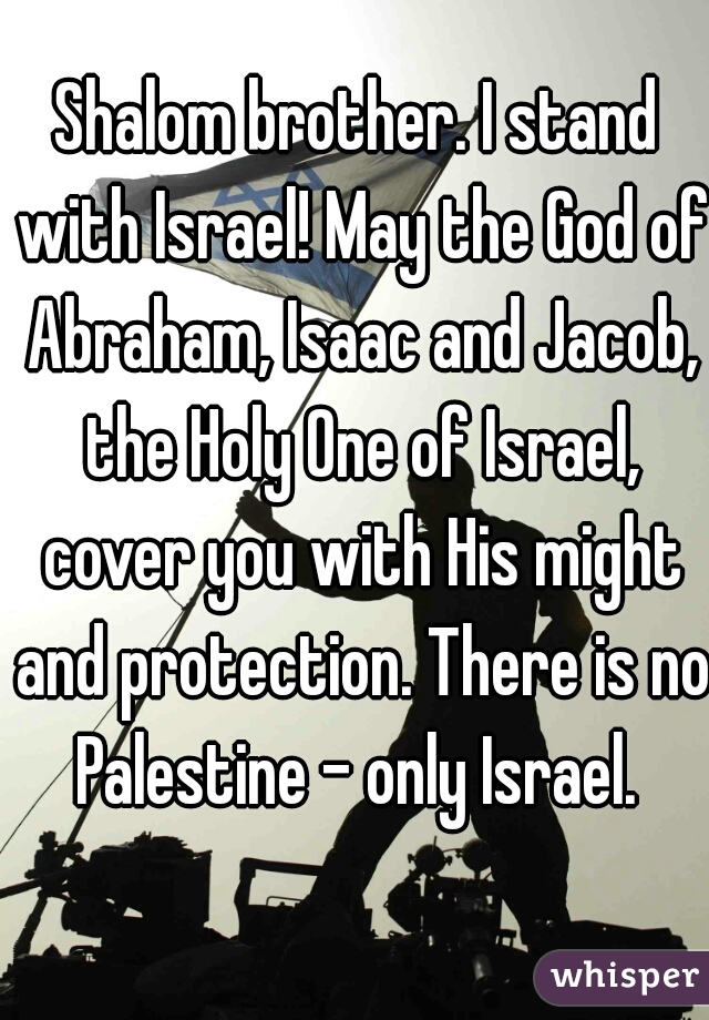 Shalom brother. I stand with Israel! May the God of Abraham, Isaac and Jacob, the Holy One of Israel, cover you with His might and protection. There is no Palestine - only Israel. 