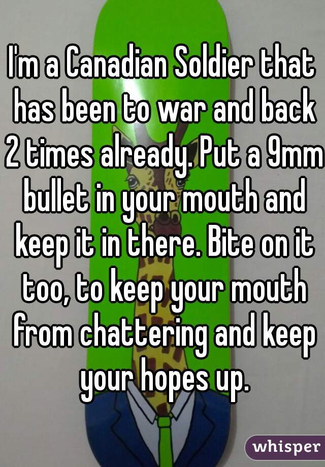 I'm a Canadian Soldier that has been to war and back 2 times already. Put a 9mm bullet in your mouth and keep it in there. Bite on it too, to keep your mouth from chattering and keep your hopes up.