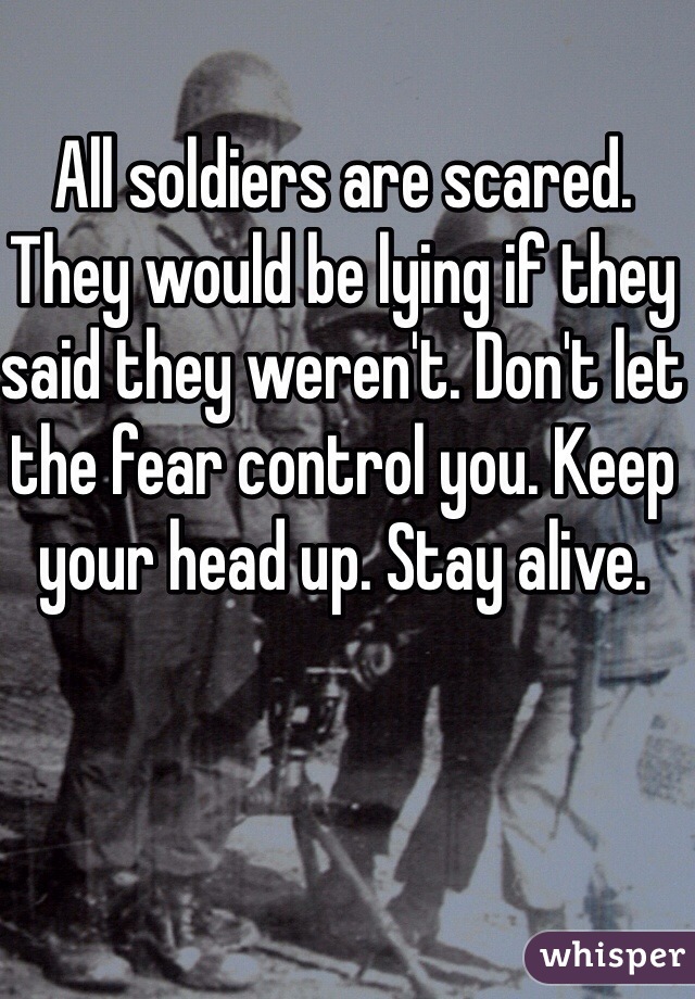 All soldiers are scared. They would be lying if they said they weren't. Don't let the fear control you. Keep your head up. Stay alive.