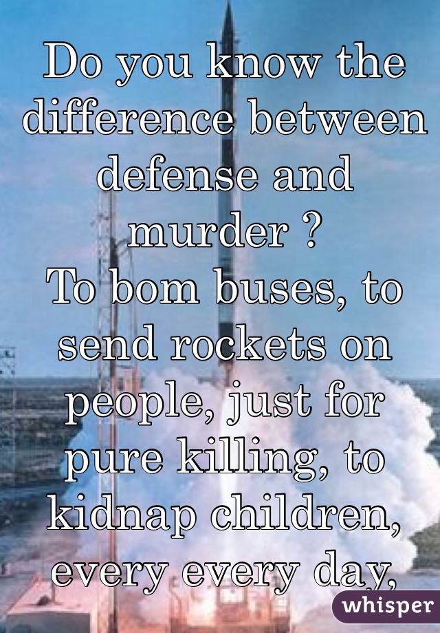 Do you know the difference between defense and murder ? 
To bom buses, to send rockets on people, just for pure killing, to kidnap children, every every day, and if it happened to you , would you just sit and say 
Thank you ?  