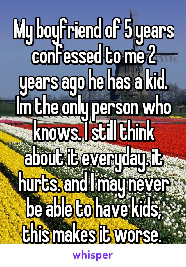 My boyfriend of 5 years confessed to me 2 years ago he has a kid. Im the only person who knows. I still think about it everyday. it hurts. and I may never be able to have kids, this makes it worse. 