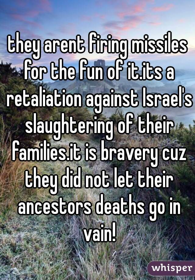 they arent firing missiles for the fun of it.its a retaliation against Israel's slaughtering of their families.it is bravery cuz they did not let their ancestors deaths go in vain!