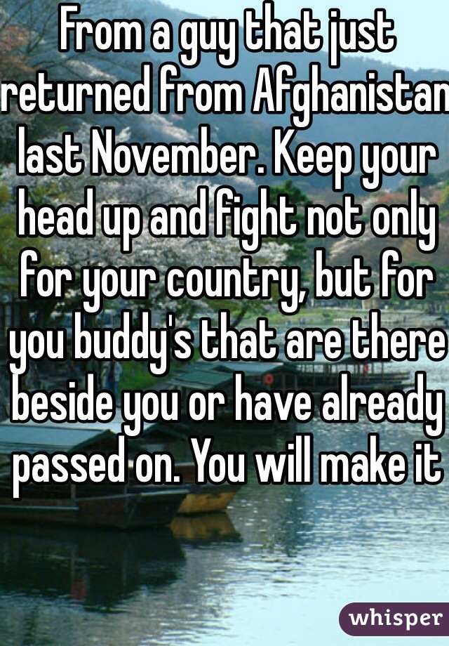 From a guy that just returned from Afghanistan last November. Keep your head up and fight not only for your country, but for you buddy's that are there beside you or have already passed on. You will make it 