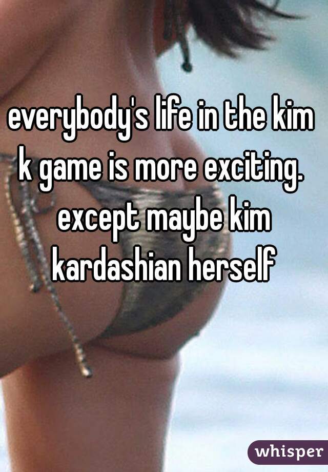 everybody's life in the kim k game is more exciting.  except maybe kim kardashian herself