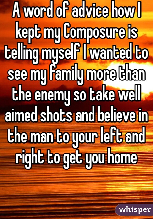 A word of advice how I kept my Composure is telling myself I wanted to see my family more than the enemy so take well aimed shots and believe in the man to your left and right to get you home