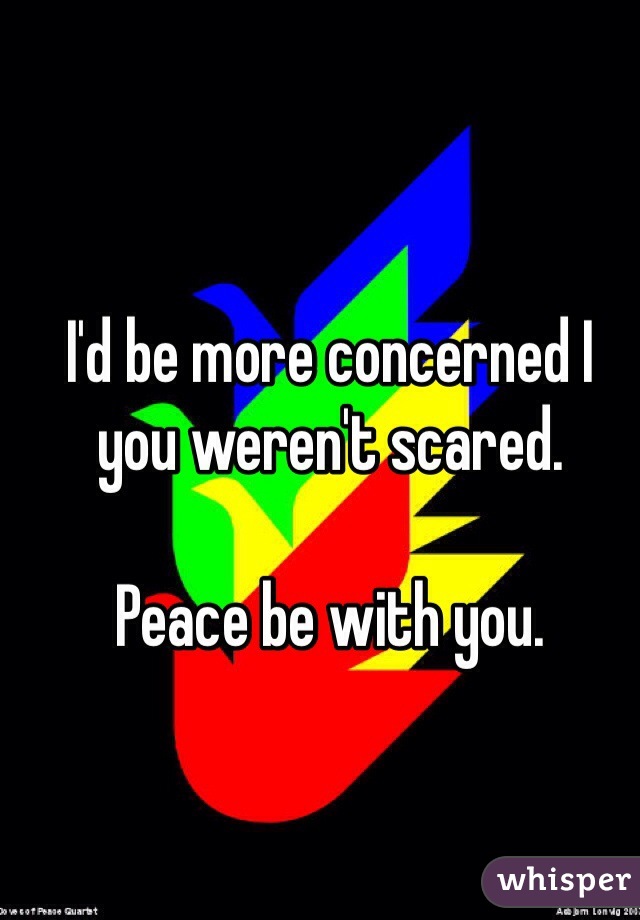 I'd be more concerned I you weren't scared. 

Peace be with you. 