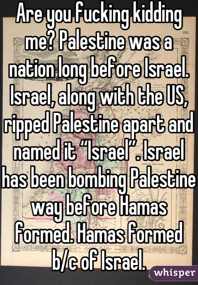 Are you fucking kidding me? Palestine was a nation long before Israel. Israel, along with the US, ripped Palestine apart and named it “Israel”. Israel has been bombing Palestine way before Hamas formed. Hamas formed b/c of Israel.