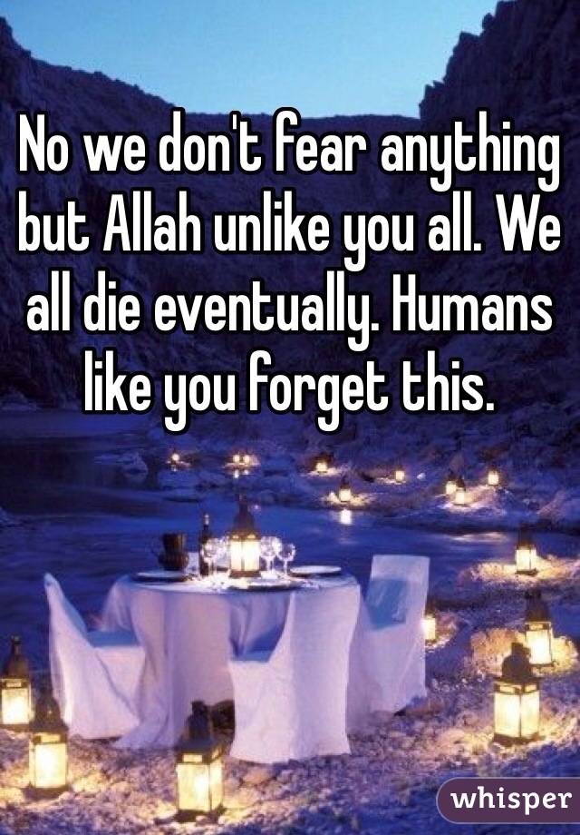 No we don't fear anything but Allah unlike you all. We all die eventually. Humans like you forget this. 