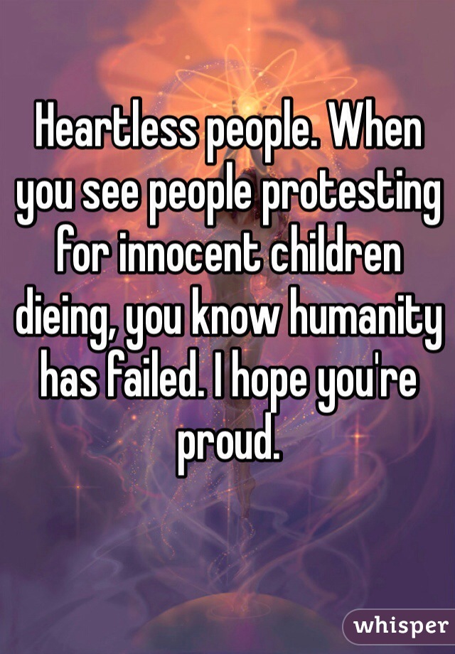 Heartless people. When you see people protesting for innocent children dieing, you know humanity has failed. I hope you're proud.  