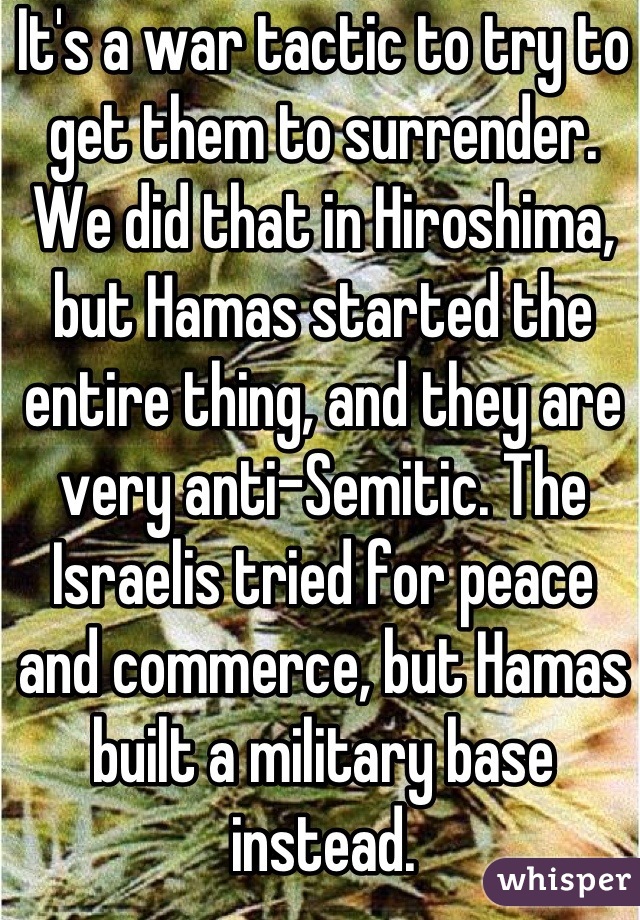 It's a war tactic to try to get them to surrender. We did that in Hiroshima, but Hamas started the entire thing, and they are very anti-Semitic. The Israelis tried for peace and commerce, but Hamas built a military base instead.