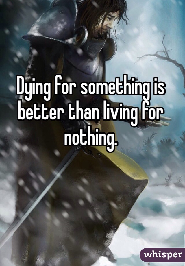 Dying for something is better than living for nothing.