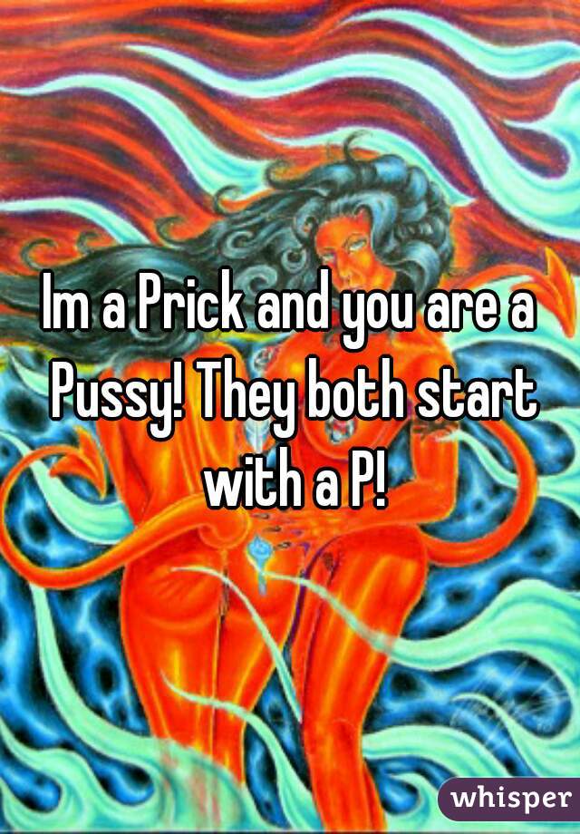 Im a Prick and you are a Pussy! They both start with a P!