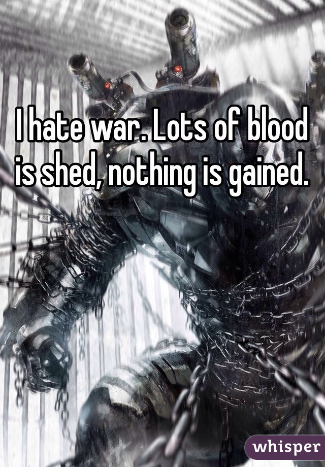 I hate war. Lots of blood is shed, nothing is gained.