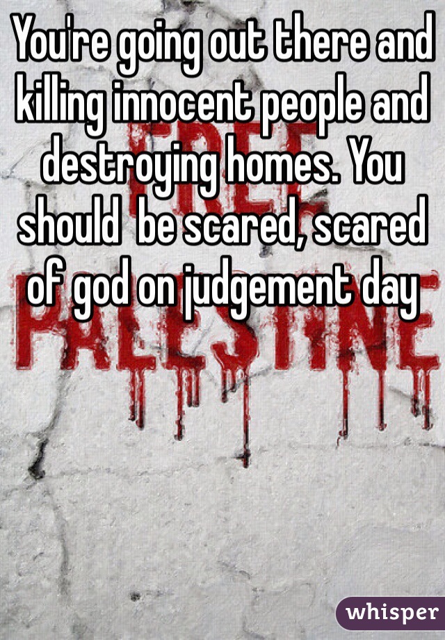 You're going out there and killing innocent people and destroying homes. You should  be scared, scared of god on judgement day