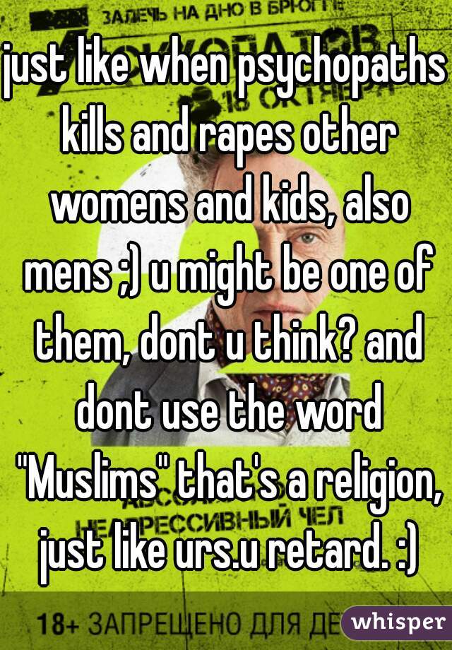 just like when psychopaths kills and rapes other womens and kids, also mens ;) u might be one of them, dont u think? and dont use the word "Muslims" that's a religion, just like urs.u retard. :)