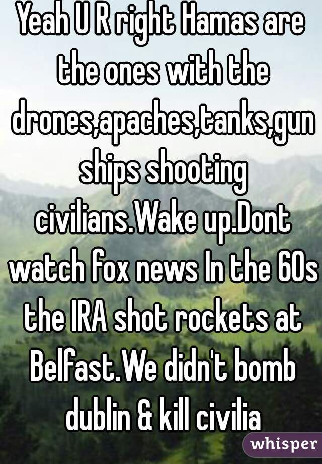 Yeah U R right Hamas are the ones with the drones,apaches,tanks,gun ships shooting civilians.Wake up.Dont watch fox news In the 60s the IRA shot rockets at Belfast.We didn't bomb dublin & kill civilia