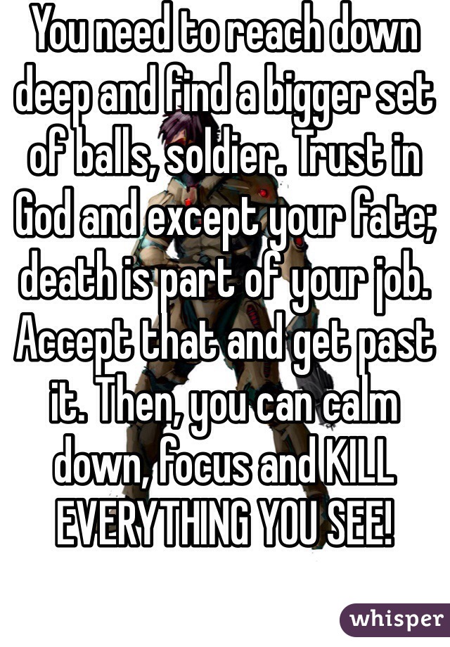 You need to reach down deep and find a bigger set of balls, soldier. Trust in God and except your fate; death is part of your job. Accept that and get past it. Then, you can calm down, focus and KILL EVERYTHING YOU SEE!  