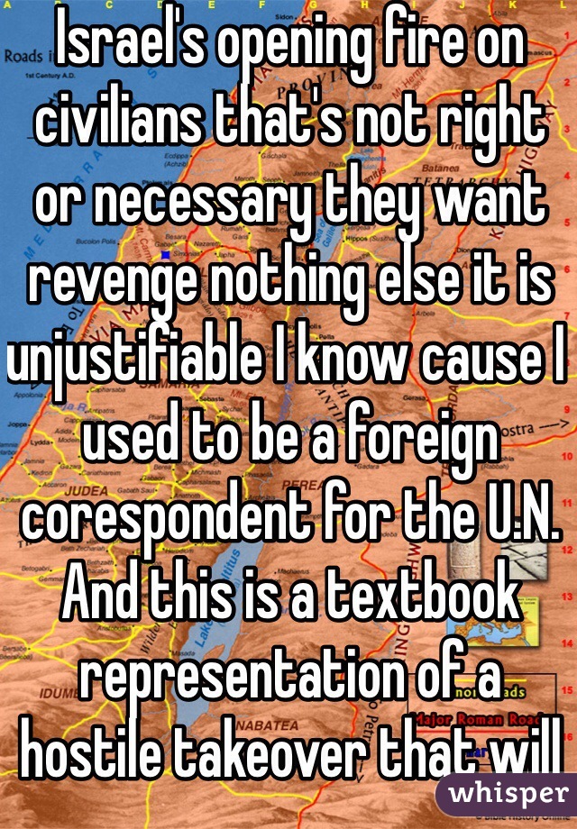 Israel's opening fire on civilians that's not right or necessary they want revenge nothing else it is unjustifiable I know cause I used to be a foreign corespondent for the U.N. And this is a textbook representation of a hostile takeover that will lead to genocide