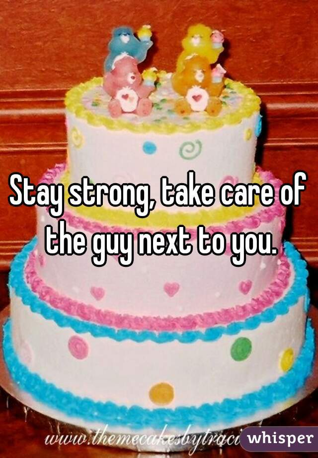 Stay strong, take care of the guy next to you.