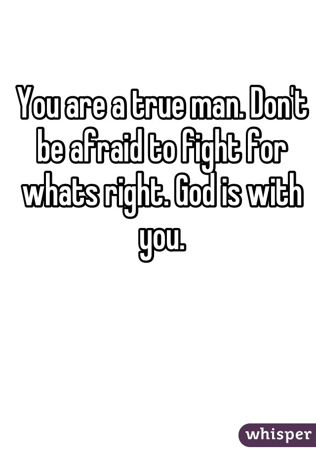 You are a true man. Don't be afraid to fight for whats right. God is with you.